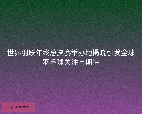 世界羽联年终总决赛举办地揭晓引发全球羽毛球关注与期待